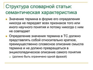 Структура словарной статьи:
семантическая характеристика
 Значение термина в форме его определения
никогда не передает всех признаков того или
иного научного понятия и потому никогда с ним
не совпадает
 Определение значения термина в ТС должно
представлять собой относительно краткое,
преимущественно словесное описание смысла
термина и не должно превращаться в
энциклопедическое описание самого понятия
 (должно быть ограничено одной фразой)
 