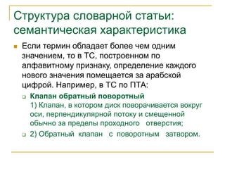 Структура словарной статьи:
семантическая характеристика
 Если термин обладает более чем одним
значением, то в ТС, построенном по
алфавитному признаку, определение каждого
нового значения помещается за арабской
цифрой. Например, в ТС по ПТА:
 Клапан обратный поворотный
1) Клапан, в котором диск поворачивается вокруг
оси, перпендикулярной потоку и смещенной
обычно за пределы проходного отверстия;
 2) Обратный клапан с поворотным затвором.
 