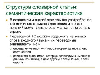Структура словарной статьи:
семантическая характеристика
 В испанском и английском языках употребление
тех или иных терминов для одних и тех же
понятий может сильно различаться от страны к
стране
 Переводной ТС должен содержать не только
слова входного языка и их переводные
эквиваленты, но и
 определение того понятия, с которым данное слово
соотносится
 списки тех синонимов, которые соотносимы именно с
данным понятием, а не с другим в этом языке, в этой
стране
 