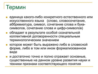 Термин
 единица какого-либо конкретного естественного или
искусственного языка (слово, словосочетание,
аббревиатура, символ, сочетание слова и букв-
символов, сочетание слова и цифр-символов)
 обладает в результате особой сознательной
коллективной договоренности специальным
терминологическим значением
 которое может быть выражено либо в словесной
форме, либо в том или ином формализованном
виде
 и достаточно точно и полно отражает основные,
существенные на данном уровне развития науки и
техники признаки соответствующего понятия
 