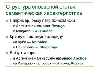 Структура словарной статьи:
семантическая характеристика
 Например, рыбу пагр по-испански
 в Аргентине называют Besugo
 в Мавритании Lauriana
 Круглую сигарную ставриду
 на Кубе — Antonino
 в Венесуэле — Chuparapo
 Рыбу луфарь
 в Аргентине и Венесуэле называют Anchoa
 на Канарских островах — Anjova, Pez rez
 