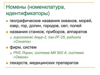 Номены (номенклатура,
идентификаторы)
 географические названия океанов, морей,
озер, гор, долин, городов, сел, полей
 названия станков, приборов, аппаратов
 гирокомпас Амур-2, лаг-ЛГ-25, радиола
«Соната»
 фирм, систем
 РНС Лоран, система MX 902 А, система
«Омега»
 лекарств, медицинских препаратов
 