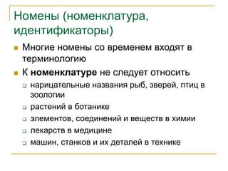 Номены (номенклатура,
идентификаторы)
 Многие номены со временем входят в
терминологию
 К номенклатуре не следует относить
 нарицательные названия рыб, зверей, птиц в
зоологии
 растений в ботанике
 элементов, соединений и веществ в химии
 лекарств в медицине
 машин, станков и их деталей в технике
 