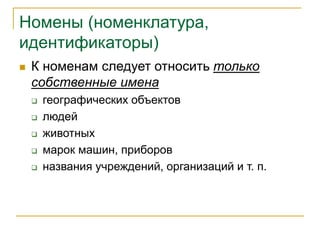 Номены (номенклатура,
идентификаторы)
 К номенам следует относить только
собственные имена
 географических объектов
 людей
 животных
 марок машин, приборов
 названия учреждений, организаций и т. п.
 