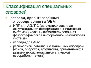 Классификация специальных
словарей
2. словари, ориентированные
непосредственно на ЭВМ
 ИПТ для АДИПС (автоматизированная
документальная информационно-поисковая
система) и АФИПС (автоматизированная
фактографическая информационно-поисковая
система)
 словари для АСУ
 разные типы собственно машинных словарей
(основ, оборотов, аффиксов), применяемых в
различных системах автоматической
переработки текста)
 