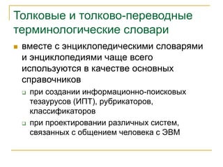 Толковые и толково-переводные
терминологические словари
 вместе с энциклопедическими словарями
и энциклопедиями чаще всего
используются в качестве основных
справочников
 при создании информационно-поисковых
тезаурусов (ИПТ), рубрикаторов,
классификаторов
 при проектировании различных систем,
связанных с общением человека с ЭВМ
 
