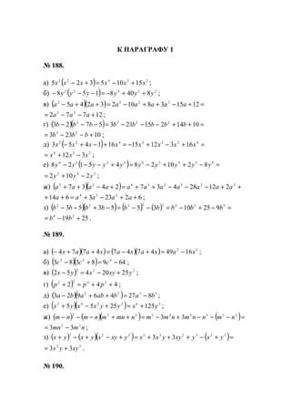 К ПАРАГРАФУ 1
№ 188.
а) ( ) 23422
15105325 xxxxxx +−=+− ;
б) ( ) 23422
8408158 yyyyyy ++−=−−− ;
в) ( )( ) =+−++−=++− 1215381023245 2232
aaaaaaaa
12772 23
+−−= aaa ;
г) ( )( ) =++−−−=−−− 10142152135723 2232
bbbbbbbb
10233 23
+−−= bbb ;
д) ( ) =+−+−=+−+− 4234422
1631215161453 xxxxxxxx
234
312 xxx −+= ;
е) ( ) =−++−=+−−− 654363236
82102845128 yyyyyyyyyy
345
2102 yyy −+= ;
ж) ( )( ) ++−−−++=+−++ 22323422
212284372437 aaaaaaaaaaa
62233614 234
++−+=++ aaaaa ;
з) ( )( ) ( ) ( ) =−+−=−−=−+−− 22422222
92510355353 bbbbbbbbb
2519 24
+−= bb .
№ 189.
а) ( )( ) ( )( ) 22
164947474774 xaxaxaxaax −=+−=++− ;
б) ( )( ) 6498383 422
−=+− ccc ;
в) ( ) 222
2520452 yxyxyx +−=− ;
г) ( ) 442 2422
++=+ ppp ;
д) ( )( ) 3322
82746923 babababa −=++− ;
е) ( )( ) 362242
1252555 yxyyxxyx +=+−+ ;
ж) ( ) ( )( ) ( )=−−−+−=++−−− 333223223
33 nmnnmnmmnmnmnmnm
nmmn 22
33 −= ;
з) ( ) ( )( ) ( )=+−+++=+−+−+ 333223223
33 yxyxyyxxyxyxyxyx
22
33 xyyx += .
№ 190.
www.5balls.ru
 