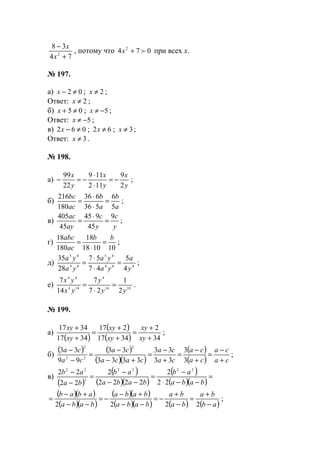 74
38
2
+
−
x
x
, потому что 074 2
f+x при всех х.
№ 197.
а) 02 ≠−x ; 2≠x ;
Ответ: 2≠x ;
б) 05 ≠+x ; 5−≠x ;
Ответ: 5−≠x ;
в) 062 ≠−x ; 62 ≠x ; 3≠x ;
Ответ: 3≠x .
№ 198.
а)
y
x
y
x
y
x
2
9
112
119
22
99
−=
⋅
⋅
−=− ;
б)
a
b
a
b
ac
bc
5
6
536
636
180
216
=
⋅
⋅
= ;
в)
y
c
y
c
ay
ac 9
45
945
45
405
=
⋅
= ;
г)
101018
18
180
18 bb
ac
abc
=
⋅
= ;
д) 484
45
84
45
4
5
47
57
28
35
y
a
ya
ya
ya
ya
=
⋅
⋅
= ;
е) 1014
4
144
44
2
1
27
7
14
7
yy
y
yx
yx
=
⋅
= .
№ 199.
а)
( )
( )
( ) 34
2
3417
217
3417
3417
+
+
=
+
+
=
+
+
xy
xy
xy
xy
xy
xy
;
б)
( ) ( )
( )( )
( )
( ) ca
ca
ca
ca
ca
ca
caca
ca
ca
ca
+
−
=
+
−
=
+
−
=
+−
−
=
−
−
3
3
33
33
3333
33
99
33
2
22
2
;
в)
( )
( )
( )( )
( )
( )( )
=
−−⋅
−
=
−−
−
=
−
−
baba
ab
baba
ab
ba
ab
22
2
2222
2
22
22 2222
2
22
( )( )
( )( )
( )( )
( )( ) ( ) ( )ab
ba
ba
ba
baba
baba
baba
abab
−
+
=
−
+
−=
−−
+−
−=
−−
+−
=
2222
;
www.5balls.ru
 