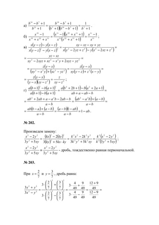 а)
( )( ) 1
1
11
1
1
1
77147
714
21
714
+
=
+−+
+−
=
+
+−
bbbb
bb
b
bb
.
б)
( )( )
( ) 11
11
112211
112211
112233
33
1
1
111
x
x
xxx
xxx
xxx
x −
=
++
++−
=
++
−
;
в)
( ) ( )
( ) ( ) ( ) ( )=
+−−+−
+−−
=
−−−
−−−
222222
22 zxzxyzyzyx
yzxyxzxy
zxyzyx
zxyzyx
=
−+−+−
−
= 2222
22 yzxyzyxxzxyzxy
xzyz
( )
( ) ( )
( )
( ) ( )
=
−+−
−
=
−+−
−
=
yxzzyxy
xyz
yzxzyxxy
xyz
22222
( )
( )( ) 22
zxy
z
zxyxy
xyz
−
=
−−
−
= ;
г)
( ) ( )
( ) ( )
( ) ( )=
−−+
++−++
=
+−+
+−+
babaab
aabbba
abba
abba 1212
11
11 2222
( ) ( )=
−
−+−
=
−
−−−++
=
ba
babaab
ba
babbaaabab 2222
22
( ) ( ) ( )( ) ab
ba
abba
ba
baabab
−=
−
−−
=
−
−+−
= 1
1
.
№ 202.
Произведем замену:
( ) ( )
( )
( )
( )xyyk
yxk
xykyk
ykxk
kykxky
kykx
xyy
yx
53
2
53
2
53
2
53
2
22
222
222
2222
2
22
2
22
+
−
=
+
−
=
⋅+
−
=
+
−
;
xyy
yx
xyy
yx
53
2
53
2
2
22
2
22
+
−
≡
+
−
- дробь, тождественно равная первоначальной.
№ 203.
При
7
2
=x и
7
3
=y , дробь равна:
=
−
+
=
−⋅
+⋅
=






−





⋅






+





⋅
=
−
+
49
912
49
912
49
9
49
4
3
49
9
49
4
3
7
3
7
2
3
7
3
7
2
3
3
3
22
22
22
22
yx
yx
www.5balls.ru
 