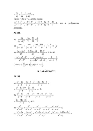 7
493
4921
49
3
49
21
=
⋅
⋅
=÷=
При х = 2 и y = 3, дробь равна:
7
7
21
912
912
943
943
323
323
3
3
22
22
22
22
==
−
+
=
−⋅
+⋅
=
−⋅
+⋅
=
−
+
yx
yx
, что и требовалось
доказать.
№ 204.
а)
( ) 9
4
81
36
9
3636
22
===
− ba
;
б)
( ) ( ) 3
1
1
3
4
9
12
81
108
9
108108108
222
=====
−
=
− baab
;
в)
( ) ( ) 4595
45
925
45
55
45
55 222
=⋅=
⋅
=
−⋅
=
− baba
;
г)
( )( ) 9
11
22
22
33
22
=
−
=
++−
++
=
−
++
babababa
baba
ba
baba
Ответ: а)
9
4
; б)
3
1
1 ; в) 45; г)
9
1
.
К ПАРАГРАФУ 2
№ 205.
а) =
−
+−−
=
−
−
−
−
−
3
942
3
94
3
2 22
x
xxx
x
x
x
xx
( ) 3
3
3
3
96
22
−=
−
−
=
−
+−
= x
x
x
x
xx
;
б) =
−
−
=
−
−−
=
−
−
−
−
8
64
8
5410
8
54
8
10 222
y
y
y
y
yy
y
( )( ) 8
8
88
+=
−
+−
= y
y
yy
;
в) 122
22
22
2
22
2
22
2
22
2
=
−
−
=
−
−
−
=
−
+
− ba
ba
ba
b
ba
a
ab
b
ba
a
;
г)
( ) ( )=
−
−−−
=
−
−+−
=
−
−
−
−
−
22
22
22
22
22
2
22
2
222222
yx
yxyx
yx
yyxx
xy
yy
yx
xx
www.5balls.ru
 