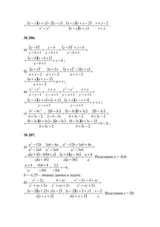 ( )( ) ( ) ( )( )
( )( ) yx
yx
yxyx
yxyx
yx
yxyxyx
+
−+
=
+−
−+−
=
−
−−+−
=
222
22
.
№ 206.
а)
( ) ( ) =
+−
−+−
=
+−
−
+
+−
−
111
22
by
byby
by
by
by
by
( )( ) by
by
byby
−=
+−
+−−
=
1
1
;
б)
( ) ( ) ( ) =
−+
+−+
=
−+
+
−
−+
+
2
2
2
22
2
22
xa
xaxa
xa
xa
xa
xa
( )( ) xa
xa
xaxa
+=
−+
−++
=
2
2
;
в) =
+−
+
+
+−
−
=
+−
+
+
−−
−
1111
2222
xy
yx
xy
xy
xy
yx
yx
yx
( )( ) ( ) ( )( ) xy
xy
xyxy
xy
xyxyxy
+=
+−
+−+
=
+−
+++−
=
1
1
1
;
г)
( ) ( )( ) ( ) =
−+
−
−
−+
+−
=
−−
−
+
−+
−
23
32
23
33
32
32
23
9 22
cb
cb
cb
cbcb
cb
cb
cb
cb
( )( ) ( ) ( )( ) cb
cb
cbcb
cb
cbcbcb
3
23
233
23
3233
−=
−+
−+−
=
−+
−−+−
= .
№ 207.
а) =
−
+−−
=
−
−
−
−
−
aba
aabba
aba
aab
aba
ba
3
4312
3
43
3
12
2
2
22
2
( ) ( )
( )
( )( )
( ) a
a
baa
baa
baa
abaa 4
3
34
3
434 +
=
−
−+
=
−
+−+
= . Подставим а = -0,8:
4
80
23
80
4804
−=
−
=
−
+−
=
+
,
,
,
,
a
a
.
b = -1,75 – лишнее данное в задаче.
б) =
++
+−−
=
++
−
−
++
−
xxyx
xyyx
xxyx
xy
xxyx
yx
2
42
2
4
2
2
2
2
22
2
( )( ) ( )
( )
( )( )
( ) x
x
yxx
yxx
yxx
xyxx 2
2
22
2
222 −
=
++
++−
=
++
−++−
= . Подставим х = 20:
www.5balls.ru
 