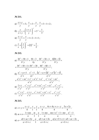 № 211.
а) 3=
+
y
yx
;
y
y
y
x
−= 3 ; 213 =−=
y
x
;
б)
3
1
3 1
1
==




 +
=
+
−
−
y
yx
yx
y
;
в) 1121 =−=−=
−
y
x
y
yx
;
г) ( )
2
1
2
1
1
==





=
−
−
y
x
x
y
.
№ 212.
а)
( )=
−
+
−−
=
−
+
−−
yb
bb
yb
bb
by
b
yb
bb
22
2
2
2
3515335153
yb
bb
yb
bbbb
2
2
2
22
18835153 −−
=
−+−−
= ;
б)
( ) ( )=
−−+−
=
−
−
+−
33
2222
3
2
3
2
1111
xa
xaxaa
ax
x
xa
aa
33
222
33
2222222
xa
axax
xa
axaxaxxa −+
=
+−+−
= ;
в) 83
44
83
4444
82
43
43
1
yc
cy
yc
cyccyy
yc
yc
yc
с −
=
−−+
=
+
−
+
;
г) 53
33
53
3223
3352
22
xc
xc
xc
xcxcxc
xc
xc
xc
xc −
=
−−+
=
+
−
+
.
№ 213.
а) ;
yxyxyxyxyxyx
yx
4
35
4
44
4114
+
=
−++
=
−
++=
−
++
б) ;
n
n
n
mnnmn
n
mnnm
n
mn
nm
111
11
1 22
−
=
−−+
=
+
−+=
+
−+
в) =
++
−−−++
=
++
++
−=
++
++
−
cba
bcacab)cba(a
cba
bcacaba
cba
bcacab
a
1
www.5balls.ru
 