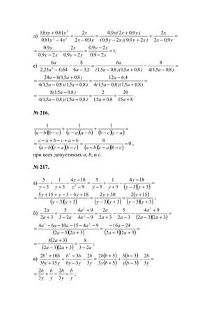 д) =
−
+
+−
+
=
−
+
−
+
y,x
x
)xy,)(xy,(
)y,x(y,
y,x
x
xy,
y,xy,
902
2
290290
90290
902
2
4810
81081
22
2
;
x,
xy,
xy,
x
xy,
y,
1
290
290
290
2
290
90
=
−
−
=
−
−
−
=
е) =
−
−
+−
=
−
−
− ),a,(),a,)(,a,(
a
,a,a,
a
80514
8
80518051
6
236
8
640252
6
2
=
+−
−
=
+−
+−
=
),a,)(,a,(
,a
),a,)(,a,(
),a,(a
805180514
4612
805180514
8051824
.
a,a,),a,)(,a,(
),a,(
815
20
8051
2
805180514
80518
+
=
+
=
+−
−
=
№ 216.
( )( ) ( )( ) ( )( )
=
−−
+
−−
+
−− accbbaaccbba
111
( )( )( ) ( )( )( )
0
0
=
−−−
=
−−−
−+−+−
=
cbacbacbacba
bacbac
,
при всех допустимых а, b, и с.
№ 217.
а)
( )( )
=
+−
−
−
+
+
−
=
−
−
−
+
+
− 33
184
3
1
3
5
9
184
3
1
3
5
2
yy
y
yyy
y
yy
( )( ) ( )( )
( )
( )( )33
152
33
302
33
1843155
+−
+
=
+−
+
=
+−
+−−++
=
yy
y
yy
y
yy
yyy
;
б)
( )( )
=
+−
+
−
−
−
+
=
−
+
−
−
+
+ 3232
94
32
5
32
2
94
94
23
5
32
2 2
2
2
aa
a
aa
a
a
a
aa
a
( )( ) ( )( )
=
+−
−−
=
+−
−−−−−
=
3232
2416
3232
94151064 22
aa
a
aa
aaaa
( )
( )( ) aaa
a
23
8
3232
328
−
=
+−
+
−= ;
в)
( )
( )
( )
( )
=−
−
−
+
+
+
=−
−
−
+
+
+
y
b
by
bb
by
bb
y
b
yby
bb
yby
bb
3
2
3
3
53
52
3
2
3
3
153
102 22
y
b
y
b
y
b
y
b
=−+=
3
2
3
2
;
www.5balls.ru
 