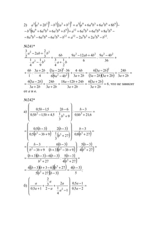2) ( ) ( ) ( )−+++=+−+ 963369333333333
86622 bbabaaababbaa
( ) −+++=+++− 936639129633693
866668 bababaabbabaab
.bbabaabbababa 1293391212936639
22668 −+−=−−−−
№241*
+
−+−
=
+
+
−
+−
36
49
6
4129
2
1
4
3
6
9
1
4
1
3
2
2
2
3
2222
22
22
ba
:
baba
ba
b
ba
baba
( )
( )
( )
( )( )
=
+
+
+−
−
=
+
⋅
+
−
⋅−
=
+
+
ba
b
baba
ba
ba
b
ba
baba
:
b
23
24
2323
236
23
64
496
3623
4
23
1
6 2
22
2
( ) ( ) ,
ba
ba
ba
bba
ba
b
ba
ba
6
23
236
23
241218
23
24
23
236
=
+
+
=
+
+−
=
+
+
+
−
= что не зависит
от а и в.
№242*
а) =
+
−












+
−
−
+−
−
62180
3
9
3
1
62
545150
5150
3
3
2
,b,
b
:
b
b
,b,b,
,b,
( )
( )
( )
( ) ( )=
+
−












+
−
−
+−
−
=
2780
3
27
3
1
32
9350
350
3
3
2
b,
b
:
b
b
bb,
b,
( )
( )( )
( )
( )=
+
−








+−+
−
−
+−
−
=
274
35
933
36
93
3
322
b
b
:
bbb
b
bb
b
( )( ) ( ) ( )
( )=
+
−
+
−−−+
=
274
35
27
3633
33
b
b
:
b
bbb
( )( )[ ]( )
( )( )
( );
b
bb
bbb
5
34
3275
276334
3
3
−
=
−+
+−+−
=
б) =
−
−
⋅












−
+
−
+
+ 250
150
1
4
1
2
2
3
2
150 2 a,
a,
a
a
a
a
a,
a
www.5balls.ru
 