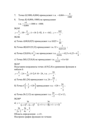 7. Точка G(1000;-0,004) принадлежит т.к. .,
1000
4
0040 −=−
8. Точка K(-0,004;-1000) не принадлежит
т.к. .
,
10001000
0040
4
−≠=
−
−
№245
x
k
y = ; 18=
9−
k
; ( )918 −⋅=k ; 162−=k ;
x
y
162
−= .
№246
а) Точка A(40;0,025) принадлежит т.к.
40
1
0250 =, .
Б) Точка B(0,03125;32) принадлежит т.к.
031250
1
32
,
= ;
в) Точка C(0,016; 6
4
1
) не принадлежит т.к.
4
1
6256562
0160
1
=≠= ,,
,
.
г) Точка D(0,125;0,8) не принадлежит т.к. 808
1250
1
,
,
≠=
№247
Подставим координаты точки А(10;2,4) в уравнение функции и
найдем k:
10
42
k
,:
x
k
y == ; k=2,4 2410 −⋅ , т.е.
x
y
24
= .
а) Точка B(1;24) принадлежит т.к.
1
24
24 = ;
б) Точка C 





−− 120
5
1
; принадлежит т.к.
5
1
24
120
−
=− ;
в) Точка D(-2;12) не принадлежит т.к. 1212
2
24
≠−=
−
;
№248*
а)
( ) ( ) ( )( )
=
+−+−++
=
−−+
=
1111
36
11
36
22 xxxxxx
y
.
xxx
9
4
36
22
36
==
⋅
=
Область определения: 0≠x .
Построим график функции по точкам:
www.5balls.ru
 