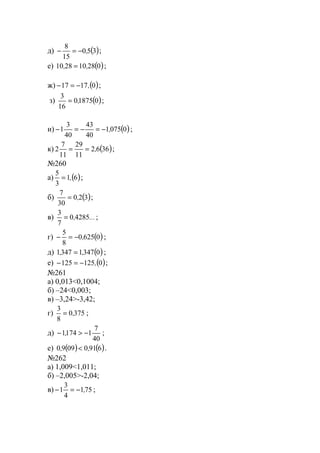 д) ( )350
15
8
,−=− ;
е) ( )028102810 ,, = ;
ж) ( )01717 ,−=− ;
з) ( )018750
16
3
,= ;
и) ( )00751
40
43
40
3
1 ,−=−=− ;
к) ( )3662
11
29
11
7
2 ,== ;
№260
а) ( )61
3
5
,= ;
б) ( )320
30
7
,= ;
в) ...,42850
7
3
= ;
г) ( )06250
8
5
,−=− ;
д) ( )034713471 ,, = ;
е) ( )0125125 ,−=− ;
№261
а) 0,013<0,1004;
б) –24<0,003;
в) –3,24>-3,42;
г) 3750
8
3
,= ;
д)
40
7
11741 −>− , ;
е) ( ) ( )69100990 ,, < .
№262
а) 1,009<1,011;
б) –2,005>-2,04;
в) 751
4
3
1 ,−=− ;
www.5balls.ru
 