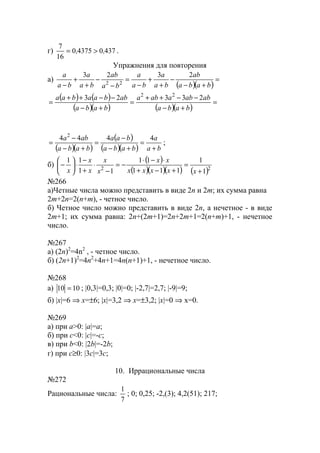 г) 437043750
16
7
,, >= .
Упражнения для повторения
а)
( )( )
=
+−
−
+
+
−
=
−
−
+
+
− baba
ab
ba
a
ba
a
ba
ab
ba
a
ba
a 2323
22
( ) ( )
( )( ) ( )( )
=
+−
−−++
=
+−
−−++
=
baba
ababaaba
baba
abbaabaa 23323 22
( )( )
( )
( )( ) ba
a
baba
baa
baba
aba
+
=
+−
−
=
+−
−
=
4444 2
;
б)
( )
( )( )( ) ( )22
1
1
111
11
11
11
+
=
+−+
⋅−⋅
−=
−
⋅
+
−
⋅





−
xxxxx
xx
x
x
x
x
x
№266
а)Четные числа можно представить в виде 2n и 2m; их сумма равна
2m+2n=2(n+m), - четное число.
б) Четное число можно представить в виде 2n, а нечетное - в виде
2m+1; их сумма равна: 2n+(2m+1)=2n+2m+1=2(n+m)+1, - нечетное
число.
№267
а) (2n)2
=4n2
, - четное число.
б) (2n+1)2
=4n2
+4n+1=4n(n+1)+1, - нечетное число.
№268
а) 1010 = ; |0,3|=0,3; |0|=0; |-2,7|=2,7; |-9|=9;
б) |x|=6 ⇒ x=±6; |x|=3,2 ⇒ x=±3,2; |x|=0 ⇒ x=0.
№269
а) при a>0: |a|=a;
б) при c<0: |c|=-c;
в) при b<0: |2b|=-2b;
г) при c≥0: |3c|=3c;
10. Иррациональные числа
№272
Рациональные числа:
7
1
; 0; 0,25; -2,(3); 4,2(51); 217;
www.5balls.ru
 