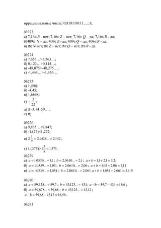 иррациональные числа: 0,818118111…; π.
№273
а) 7,16∈N - нет; 7,16∈Z – нет; 7,16∈Q – да; 7,16∈R - да;
б)409∈ N – да; 409∈Z –да; 409∈Q – да; 409∈R - да;
в) π∈N-нет; π∈Z – нет; π∈Q – нет; π∈R - да.
№274
а) 7,653…>7,563…;
б) 0,123…>0,114…;
в) -48,075>-48,275…;
г) -1,444…>-1,456…
№275
а) 1,(56);
б) -4,45;
в) 1,6668;
г)
22
5
− ;
д) π=3,14159…;
е) π;
№276
а) 9,835…<9,847;
б) -1,(27)<1,272;
в) 2 142214282
7
1
,..., >= ;
г) 1,(375)> 3751
8
3
1 ,= .
№279
а) 1105391 ,...,a ≈= ; 1206102 ,...,b ≈= ; ;,,,ba 231211 =+≈+
б) 05105391 ,...,a ≈= ; 06206102 ,...,b ≈= ; 113062051 ,,,ba =+≈+
в) 054105391 ,...,a ≈= ; 061206102 ,...,b ≈= 115306120541 ,,,ba =+≈+
№280
а) 75967859 ,...,a ≈= ; ;,...,b 14312343 ≈= 616143759 ,,,ba =−≈− ;
б) 685967859 ,...,a ≈= ; 124312343 ,...,b ≈= ;
561612436859 ,,,ba =−≈− .
№281
www.5balls.ru
 
