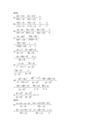 №38.
а)
( )
( )
( )
( )
a x y
b y x
a x y
b x y
a
b
−
−
=
−
− −
= −
2
2
2
2
;
б)
( )
( )
( )
( )
5 5 5 5
3 3 2 2
x x y
x y x
x x y
x x y x x
−
−
=
−
− −
=
−
= − ;
в)
( )
( )
( )
( )
3 36
12
3 12
12
3 12
12
3a
b ab
a
b a
a
b a b
−
−
=
−
−
=
−
− −
= − ;
г)
( )
( )
7 14
42 21
7 1 2
21 2 1
2
2
b b
b b
b b
b b
−
−
=
−
−
=
( )
( )
=
−
− −
=
−
= −
7 1 2
21 1 2
1
3
1
3
b b
b b
;
д)
( )( )
( )
25
3 15
5 5
3 5
2
−
−
=
− +
−
=
a
a
a a
a
( )( )
( )
=
− − +
−
= −
+a a
a
a5 5
3 5
5
3
;
е)
( )
( )
3 3
2 1
3 1
1
2 2
−
− +
=
−
−
=
x
x x
x
x
( )
( ) ( )
− −
−
= −
−
3 1
1
3
12
x
x x
;
ж)
( )
( )
( )( )
( )
8 8
2
8 82 2
2 2
2 2
2 2
b a
a ab b
b a
a b
b a b a
a b
−
− +
=
−
−
=
− +
−
=
( )( )
( )
( ) ( )
=
− − +
−
= −
+
−
=
+
−
8 8 8
2
a b b a
a b
b a
a b
b a
b a
;
з)
( )
( )
( )
( )
b
b
b
b
b
−
−
=
−
−
= −
2
2
2
2
2
3
2
3
2
.
№39.
а)
( ) ( )
( )
ax bx ay by
bx by
ax ay bx by
b x y
+ − −
−
=
− + −
−
=
( ) ( )
( )
( )( )
( )
=
− + −
−
=
− +
−
=
+a x y b x y
b x y
x y a b
b x y
a b
b
;
www.5balls.ru
 