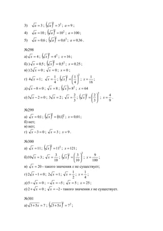 3) 3=a ; ( ) 22
3=a ; 9=a ;
4) 10=a ; ( ) 22
10=a ; 100=a ;
5) 60,a = ; ( ) 22
60,a = ; 360,a = .
№298
а) 4=x ; ( ) 22
4=x ; 16=x ;
б) ) 50,x = ; ( ) 22
50,x = ; 250,x = ;
в) ) 02 =x ; 0=x ; 0=x ;
г) 14 =x ;
4
1
=x ; ( )
2
2
4
1






=x ;
16
1
=x ;
д) 08 =−x ; 8=x ; ( ) 2
8=x ; 64=x
е) 023 =−x ; 23 =x ;
3
2
=x ; ( )
2
2
3
2






=x ;
9
4
=x .
№299
а) 10,x = ; ( ) ( )22
10,x = ; 010,x = ;
б) нет;
в) нет;
г) 03 =−x ; 3=x ; 9=x .
№300
а) 11=x ; ( ) 22
11=x ; 121=x ;
б) 310 =x ;
10
3
=x ; ( )
2
2
10
3






=x ;
100
9
=x ;
в) 20=x - такого значения х не существует;
г) 012 =−x ; 12 =x ;
2
1
=x ;
4
1
=x ;
д) 05 =− x ; 5−=− x ; 5=x ; 25=x ;
е) 02 =+ x ; 2−=x - такого значения х не существует.
№301
а) 753 =+ x ; ( ) 22
753 =+ x ;
www.5balls.ru
 