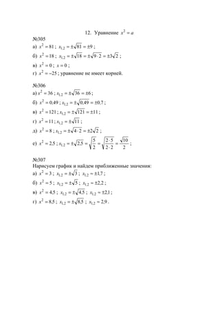 12. Уравнение ax =2
№305
а) 812
=x ; 98121 ±=±=,x ;
б) 182
=x ; 23291821 ±=⋅±=±=,x ;
в) 02
=x ; 0=x ;
г) 252
−=x ; уравнение не имеет корней.
№306
а) 362
=x ; 63621 ±=±=,x ;
б) 4902
,x = ; 7049021 ,,x , ±=±= ;
в) 1212
=x ; 1112121 ±=±=,x ;
г) 112
=x ; 1121 ±=,x ;
д) 82
=x ; 222421 ±=⋅±=,x ;
е) 522
,x = ;
2
10
22
52
2
5
5221 =
⋅
⋅
==±= ,x , ;
№307
Нарисуем график и найдем приближенные значения:
а) 32
=x ; 321 ±=,x ; 7121 ,x , ±≈ ;
б) 52
=x ; 521 ±=,x ; 2221 ,x , ±≈ ;
в) 542
,x = ; 5421 ,x , ±= ; 1221 ,x , ±≈ ;
г) 582
,x = ; 5821 ,x , ±= ; 9221 ,x , ≈ .
www.5balls.ru
 