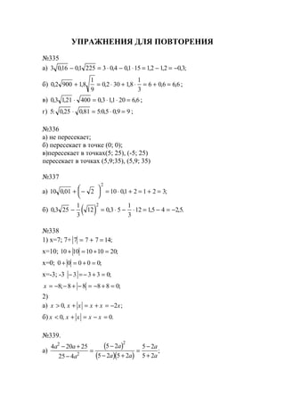 УПРАЖНЕНИЯ ДЛЯ ПОВТОРЕНИЯ
№335
а) 3 016 01 225 3 0 4 01 15 12 12 0 3, , , , , , , ;− = ⋅ − ⋅ = − = −
б) 0 2 900 18
1
9
0 2 30 18
1
3
6 0 6 6 6, , , , , ,+ = ⋅ + ⋅ = + = ;
в) 0 3 121 400 0 3 11 20 6 6, , , , ,⋅ = ⋅ ⋅ = ;
г) 5 0 25 0 81 5 0 5 0 9 9: , , : , ,⋅ = ⋅ = ;
№336
а) не пересекает;
б) пересекает в точке (0; 0);
в)пересекает в точках(5; 25), (-5; 25)
пересекает в точках (5,9;35), (5,9; 35)
№337
а) 10 0 01 2 10 01 2 1 2 3
2
, , ;+ −




 = ⋅ + = + =
б) ( )0 3 25
1
3
12 0 3 5
1
3
12 15 4 2 5
2
, , , , .− = ⋅ − ⋅ = − = −
№338
1) х=7; 7+ 7 7 7 14= + = ;
х=10; 10 10 10 10 20+ = + = ;
х=0; 0 0 0 0 0+ = + = ;
х=-3; -3 − =− + =3 3 3 0;
x = − − + − = − + =8 8 8 8 8 0; ;
2)
а) x x x x x x> + = + = −0 2, ;
б) x x x x x< + = − =0 0, .
№339.
а)
( )
( )( )
4 20 25
25 4
5 2
5 2 5 2
5 2
5 2
2
2
2
a a
a
a
a a
a
a
− +
−
=
−
− +
=
−
+
;
www.5balls.ru
 