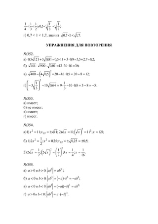 1
4
1
3
1
2
0 5
1
3
1
2
< < < <u , ;
г) 0,7 < 1 < 1,7, значит 0 7 1 17, , .< <
УПРАЖНЕНИЯ ДЛЯ ПОВТОРЕНИЯ
№352.
а) 0 5 121 3 0 81 0 5 11 3 0 9 5 5 2 7 8 2, , , , , , , ;+ = ⋅ + ⋅ = + =
б) 144 900 0 01 12 30 01 36⋅ ⋅ = ⋅ ⋅ =, , ;
в) ( )400 4 0 5 20 16 0 5 20 8 12
2
− = − ⋅ = − =, , ;
г) −







 − = ⋅ − ⋅ = − = −3
1
3
10 0 64 9
1
3
10 0 8 3 8 5
2
, , .
№353.
а) имеет;
б) не имеет;
в) имеет;
г) имеет.
№354.
а) ( )1 11 11 2 11 11 1212
12
2
2
) ; ; ) ; ; ;,x x x x x= = ± = = =
б) 1 2
1
2
0 25 0 25 0 52 2
12) ; , ; , , ;,x x x= = = ± = ±
2) ( )2
1
2
2
1
2
4
1
4
1
16
2
2
x x x x= =





 = =; ; ; .
№355.
а) a u b ab ab> > =0 0 3 3
: ;
;
б) ( )a u b ab a b ab< > = − ⋅ = −0 0 3 3 3
: ;
в) a u b ab a b ab< < = − − =0 0 3 3 3
: ( )( ) ;
г) a u b ab a b> < = ⋅ −0 0 3 3
: ( ) .
www.5balls.ru
 