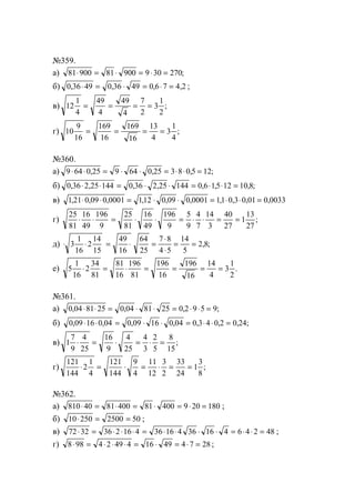 №359.
а) 81 900 81 900 9 30 270⋅ = ⋅ = ⋅ = ;
б) 0 36 49 0 36 49 0 6 7 4 2, , , ,⋅ = ⋅ = ⋅ = ;
в) 12
1
4
49
4
49
4
7
2
3
1
2
= = = = ;
г) 10
9
16
169
16
169
16
13
4
3
1
4
= = = = ;
№360.
а) 9 64 0 25 9 64 0 25 3 8 0 5 12⋅ ⋅ = ⋅ ⋅ = ⋅ ⋅ =, , , ;
б) 0 36 2 25 144 0 36 2 25 144 0 6 15 12 10 8, , , , , , , ;⋅ ⋅ = ⋅ ⋅ = ⋅ ⋅ =
в) 1 21 0 09 0 0001 112 0 09 0 0001 11 0 3 0 01 0 0033, , , , , , , , , ,⋅ ⋅ = ⋅ ⋅ = ⋅ ⋅ =
г)
25
81
16
49
196
9
25
81
16
49
196
9
5
9
4
7
14
3
40
27
1
13
27
⋅ ⋅ = ⋅ ⋅ = ⋅ ⋅ = = ;
д) ⋅ ⋅ = ⋅ =
⋅
⋅
= =3
1
16
2
14
15
49
16
64
25
7 8
4 5
14
5
2 8, ;
е) 5
1
16
2
34
81
81
16
196
81
196
16
196
16
14
4
3
1
2
⋅ = ⋅ = = = = .
№361.
а) 0 04 81 25 0 04 81 25 0 2 9 5 9, , , ;⋅ ⋅ = ⋅ ⋅ = ⋅ ⋅ =
б) 0 09 16 0 04 0 09 16 0 04 0 3 4 0 2 0 24, , , , , , , ;⋅ ⋅ = ⋅ ⋅ = ⋅ ⋅ =
в) 1
7
9
4
25
16
9
4
25
4
3
2
5
8
15
⋅ = ⋅ = ⋅ = ;
г)
121
144
2
1
4
121
144
9
4
11
12
3
2
33
24
1
3
8
⋅ = ⋅ = ⋅ = = ;
№362.
а) 810 40 81 400 81 400 9 20 180⋅ = ⋅ = ⋅ = ⋅ = ;
б) 10 250 2500 50⋅ = = ;
в) 72 32 36 2 16 4 36 16 4 36 16 4 6 4 2 48⋅ = ⋅ ⋅ ⋅ = ⋅ ⋅ ⋅ ⋅ = ⋅ ⋅ = ;
г) 8 98 4 2 49 4 16 49 4 7 28⋅ = ⋅ ⋅ ⋅ = ⋅ = ⋅ = ;
www.5balls.ru
 