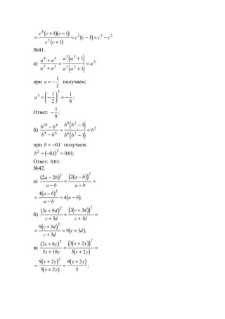 ( )( )
( )
( )=
+ −
+
= − = −
c c c
c c
c c c c
4
2
2 3 21 1
1
1
№41.
а)
( )
( )
a a
a a
a a
a a
a
8 5
5 2
5 3
2 3
3
1
1
+
+
=
+
+
= ;
при a = −
1
2
получаем:
a3
3
1
2
1
8
= −





 = − ;
Ответ: −
1
8
;
б)
( )
( )
b b
b b
b b
b b
b
10 8
8 6
8 2
6 2
2
1
1
−
−
=
−
−
=
при b = −01, получаем:
( )b2 2
01 001= − =, , ;
Ответ: 0 01, ;
№42.
а)
( ) ( )( )2 2 22 2
a b
a b
a b
a b
−
−
=
−
−
=
( )
( )=
−
−
= −
4
4
2
a b
a b
a b ;
б)
( ) ( )( )3 9
3
3 3
3
2 2
c d
c d
c d
c d
+
+
=
+
+
=
( )
( )=
+
+
= +
9 3
3
9 3
2
c d
c d
c d ;
в)
( ) ( )( )
( )
3 6
5 10
3 2
5 2
2 2
x y
x y
x y
x y
+
+
=
+
+
=
( )
( )
( )
=
+
+
=
+9 2
5 2
9 2
5
2
x y
x y
x y
;
www.5balls.ru
 
