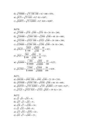 б) 750000 75 100 100 8 7 100 870= ⋅ ⋅ = ⋅ =, ;
в) 0 75 75 0 01 8 7 0 1 0 87, , , , ,= ⋅ ≈ ⋅ = ;
г) 0 0075 75 0 0001 8 7 0 01 0 087, , , , ,= ⋅ ≈ ⋅ = .
№370
а) 57600 576 100 576 10 24 10 240= ⋅ = ⋅ = ⋅ = ;
б) 230400 2304 100 2304 100 48 10 480= ⋅ = ⋅ = ⋅ = ;
в) 152100 1521 100 1521 100 39 100 390= ⋅ = ⋅ = ⋅ = ;
г) 129600 1296 100 1296 100 36 10 360= ⋅ = ⋅ = ⋅ = ;
д) 20 25
2025
100
2025
100
45
10
4 5, ,= = = = ;
е) 9 61
961
100
961
100
31
10
31, ,= = = = ;
ж) 0 0484
484
10000
484
10000
22
100
0 22, ,= = = = ;
з) 0 3364
3364
10000
3364
10000
58
100
0 58, ,= = = = .
№371.
а) 44100 441 100 441 100 21 10 210= ⋅ = ⋅ = ⋅ = ;
б) 435600 4356 100 4356 100 66 10 660= ⋅ = ⋅ = ⋅ = ;
в) 0 0729 729 0 0001 729 0 0001 27 0 01 0 27, , , , ,= ⋅ = ⋅ = ⋅ = ;
г) 15 21 1521 0 01 1521 0 01 39 0 1 3 9, , , , ,= ⋅ = ⋅ = ⋅ = .
№372
а) 2 8 16 4⋅ = = ;
б) 27 3 81 9⋅ = = ;
в) 28 7 196 14⋅ = = ;
г) 2 32 64 8⋅ = = ;
д) 13 52 676 22⋅ = = ;
е) 63 7 441 21⋅ = = ;
www.5balls.ru
 