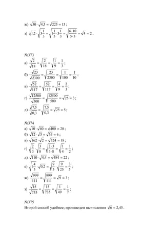 ж) 50 4 5 225 15⋅ = =, ;
з) 1 2 3
1
3
1
1
5
3
1
3
6 10
5 3
4 2, ⋅ = ⋅ =
⋅
⋅
= = .
№373
а)
2
18
2
18
1
9
1
3
= = = ;
б)
23
2300
23
2300
1
100
1
10
= = = ;
в)
52
117
52
117
4
9
2
3
= = = ;
г)
12500
500
12500
500
25 3= = = ;
д)
7 5
0 3
7 5
0 3
25 5
,
,
,
,
= = = ;
№374
а) 10 40 400 20⋅ = = ;
б) 12 3 36 6⋅ = = ;
в) 162 2 324 18⋅ = = ;
г)
2
3
3
8
2 3
3 8
1
4
1
2
⋅ =
⋅
⋅
= = ;
д) 110 4 4 484 22⋅ = =, ;
е) 1
4
5
0 2
9
5
9
25
3
5
⋅ = ⋅ =, ;
ж)
999
111
999
111
9 3= = = ;
з)
15
735
15
735
1
49
1
7
= = = ;
№375
Второй способ удобнее; произведем вычисления 6 2 45≈ , .
www.5balls.ru
 