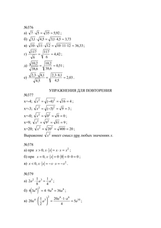 №376
а) 7 5 35 5 92⋅ = ≈ , ;
б) 31 4 5 31 4 5 3 73, , , , ,⋅ = ⋅ ≈
в) 10 11 12 10 11 12 36 33⋅ ⋅ = ⋅ ⋅ ≈ , ;
г)
117
6
117
6
4 42= ≈ , ;
д)
10 2
38 6
10 2
38 6
0 51
,
,
,
,
,= ≈ ;
е)
2 3 8 1
4 5
2 3 8 1
4 5
2 03
, ,
,
, ,
,
,
⋅
=
⋅
≈ .
УПРАЖНЕНИЯ ДЛЯ ПОВТОРЕНИЯ
№377
х=-4; x2 2
4 16 4= − = =( ) ;
х=-3; x2 2
3 9 3= − = =( ) ;
х=-0; x2 2
0 0 0= = = ;
х=9; x2 2
9 81 9= = = ;
х=20; x2 2
20 400 20= = = ;
Выражение x2
имеет смысл при любых значениях х.
№378
а) при x x x x x x> ⋅ = ⋅ =0 2
, ;
б) при x x x= ⋅ = ⋅ = ⋅ =0 0 0 0 0 0, ;
в) x x x x x x< ⋅ = − ⋅ = −0 2
, .
№379
а) 2
1
8
1
4
2 3 5
a a a⋅ = ;
б) ( )4 3 4 9 364 2 8 8
a a a= ⋅ = ;
в) 20
1
2
20 1
4
54 3
2 4 6
10
a a
a a
a⋅





 =
⋅ ⋅
= ;
www.5balls.ru
 