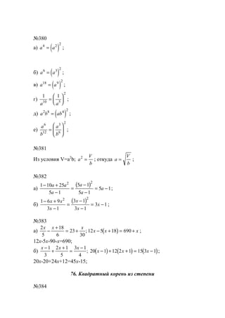 №380
а) ( )a a4 2 2
= ;
б) ( )a a6 3 2
= ;
в) ( )a a18 9 2
= ;
г)
1 1
10 5
2
a a
=





 ;
д) ( )a b ab2 8 4 2
= ;
е)
a
b
a
b
6
12
3
6
2
=





 ;
№381
Из условия V=a2
b; a
V
b
2
= ; откуда a
V
b
= ;
№382
а)
( )1 10 25
5 1
5 1
5 1
5 1
2 2
− +
−
=
−
−
= −
a a
a
a
a
a ;
б)
( )1 6 9
3 1
3 1
3 1
3 1
2 2
− +
−
=
−
−
= −
x x
x
x
x
x ;
№383
а) ( )
2
5
18
6
23
30
12 5 18 690
x x x
x x x−
+
= + − + = +; ;
12x-5x-90-x=690;
б) ( ) ( ) ( )
x x x
x x x
−
+
+
=
−
− + + = −
1
3
2 1
5
3 1
4
20 1 12 2 1 15 3 1; ;
20x-20+24x+12=45x-15;
76. Квадратный корень из степени
№384
www.5balls.ru
 