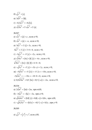 б) y y2
= ;
в) 3 32
b b= ;
г) − = −0 2 0 22
, , ;x x
д) 25 5 52 2
a a a= ⋅ = ⋅ .
№387
а) a a a2
= = , если a>0;
б) n n n2
= = − , если n<0;
в) 3 3 32
c c c= ⋅ = , если с>0;
3 3 3 0 02
c c= ⋅ = ⋅ = , если с=0;
г) − = − ⋅ = −5 5 52
y y y, если y>0;
д) 36 6 6 62
x x x x= = ⋅ = − , если х<0;
36 6 6 0 6 0 02
x x= = ⋅ = ⋅ = ;
е) − = − ⋅ = − − =9 3 3 32
y y y y( ) , если y<0;
ж) − = − ⋅ = − ⋅ = −5 4 5 2 5 2 102
x x x x, если х>0;
− = − − = − ⋅ =5 4 10 10 0 02
x x , если х=0;
з) ( )0 5 16 0 5 4 0 5 22
, , , ,a a a a= ⋅ = ⋅ − = − если а<0.
№338
а) 2 2 22
m m m= = , при m≥0;
б) − = − = −3 3 32
a a a, при a>0;
в) ( )0 64 0 8 0 8 0 82
, , , , ,x x x x= ⋅ = − = при x≤0;
г) − = − = − ⋅ − =0 25 0 5 0 5 0 52
, , , ,y y y y , при у<0.
№389
а) y y y6 3 3
= = , если у≥0;
www.5balls.ru
 