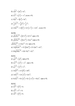 б) m m m4 2 2
= = ;
в) x x x6 3 3
= = − , если x<0;
г) 5 5 58 4 4
a a a= = ;
д)
1
3
1
3
1
3
12 6 6
c c c= = ;
е) ( )15 15 15 1514 7 7 7
, , , , ,t t t t= = ⋅ − = − если t<0.
№390
а) 0 49 0 7 0 718 9 9
, , , ,x x x= = при x<0;
б) 0 01 0 1 0 126 13 13
, , , ;a a a= = при а>0;
0 01 0 1 026 13
, , ,a a== = при а=0;
в) 15 0 16 15 0 4 15 0 4 612 6 6 6
, , , ;c c c c= ⋅ = ⋅ =
г) 0 8 100 0 8 10 816 8 8
, , .y y y= ⋅ =
№391
а) p p10 5
= , при р>0;
б) x x x18 9 9
= = − , при х<0;
в) y y y12 6 6
= = ;
г) 15 15 1516 8 8
b b b= ⋅ = ;
д) 1 6 1 6 1 68 4 4
, , , ;x x x= ⋅ =
е) ( )0 1 0 1 0 1 0 16 3 3 3
, , , , ,a a a a= ⋅ = ⋅ − = − при а<0;
№392
а) 2 2 44 2
= = ;
б) 3 3 94 2
= = ;
в) 2 2 86 3
= = ;
www.5balls.ru
 