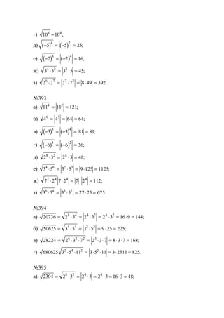 г) 10 108 4
− ;
д) ( ) ( )− = − =5 5 25
4 2
;
е) ( ) ( )− = − =2 2 16
8 4
;
ж) 3 5 3 5 454 2 2
⋅ = ⋅ = ;
з) 2 2 2 7 8 49 3926 7 7 2
⋅ = ⋅ = ⋅ = .
№393
а) 11 11 1214 2
= = ;
б) 4 4 64 646 3
= = = ;
в) ( ) ( )− = − = =3 3 81 81
8 4
;
г) ( ) ( )− = − =6 6 36
4 2
;
д) 2 3 2 3 488 2 4
⋅ = ⋅ = ;
е) 3 5 3 5 9 125 11254 6 2 3
⋅ = ⋅ = ⋅ = ;
ж) 7 2 7 2 7 2 1122 4 4 4
⋅ ⋅ = ⋅ = ;
з) 3 5 3 5 27 25 6756 4 3 2
⋅ = ⋅ = ⋅ = .
№394
а) 20736 2 3 2 3 2 3 16 9 1448 4 4 2 4 2
= ⋅ = ⋅ = ⋅ = ⋅ = ;
б) 50625 3 5 3 5 9 25 2254 4 2 2
= ⋅ = ⋅ = ⋅ = ;
в) 28224 2 3 7 2 3 7 8 3 7 1686 2 2 3
= ⋅ ⋅ = ⋅ ⋅ = ⋅ ⋅ = ;
г) 680625 3 5 11 3 5 11 3 2511 8252 4 2 2
⋅ ⋅ = ⋅ ⋅ = ⋅ = .
№395
а) 2304 2 3 2 3 2 3 16 3 488 2 4 4
= ⋅ = ⋅ = ⋅ = ⋅ = ;
www.5balls.ru
 