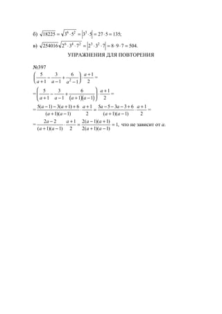 б) 18225 3 5 3 5 27 5 1356 2 3
= ⋅ = ⋅ = ⋅ = ;
в) 254016 2 3 7 2 3 7 8 9 7 5046 4 2 3 2
⋅ ⋅ = ⋅ ⋅ = ⋅ ⋅ = .
УПРАЖНЕНИЯ ДЛЯ ПОВТОРЕНИЯ
№397
5
1
3
1
6
1
1
22a a a
a
+
−
−
+
−





 ⋅
+
=
=
( )( )
5
1
3
1
6
1 1
1
2a a a a
a
+
−
−
+
+ −





 ⋅
+
=
=
5 1 3 1 6
1 1
1
2
5 5 3 3 6
1 1
1
2
( ) ( )
( )( ) ( )( )
a a
a a
a a a
a a
a− − + +
+ −
⋅
+
=
− − − +
+ −
⋅
+
=
=
2 2
1 1
1
2
2 1 1
2 1 1
1
a
a a
a a a
a a
−
+ −
⋅
+
=
− +
+ −
=
( )( )
( )( )
( )( )
, что не зависит от а.
www.5balls.ru
 