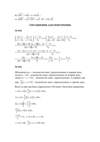 в) aaaaa 339 3
=⋅= ;
г) 255225250 2244
bbbb =⋅=⋅= .
УПРАЖНЕНИЯ ДЛЯ ПОВТОРЕНИЯ
№ 415.
( ) ( )
=+
−
⋅





+
−
−
−
+
=+
−
⋅





+
−
−
−
+
1
7
9
3
12
3
12
1
7
9
3
12
3
12 22
22
x
x
xx
x
xx
x
x
x
xx
x
xx
x
( )( ) ( )( )
( )( )
=+
−
⋅
+−
−−−++
= 1
7
9
33
123312 2
x
x
xxx
xxxx
( )( )
=+
−
⋅
+−
−++−+++
= 1
7
9
33
362362 222
x
x
xxx
xxxxxx
( )( )
( )( )
x
x
xxx
x
x
xx
xxx
x +
=+=+
⋅
=+
−+
⋅
+−
=
2
1
2
1
7
14
1
7
33
33
14
.
№ 416.
Обозначим за х – количество книг, переплетенных в первый день;
тогда (х + 12) – количество книг, переплетенных во второй день;
также (х + х +12) – количество книг, переплетенных за первые два
дня; ( )12
7
5
++ xx - количество книг, переплетенных в третий день.
Всего за три дня было переплетено 144 книги. Получаем уравнение:
( ) ( ) 14412
7
5
12 =+++++ xxxx ;
( ) 144122
7
5
122 =+++ xx ;
( ) 144
7
5
1122 =





++x ;
( ) 144122
7
12
=+x ;
6
7
6
=
+x
; 426 =+x ; 36=x ;
4812 =+x ; ( ) 6012
7
5
=++ xx .
www.5balls.ru
 