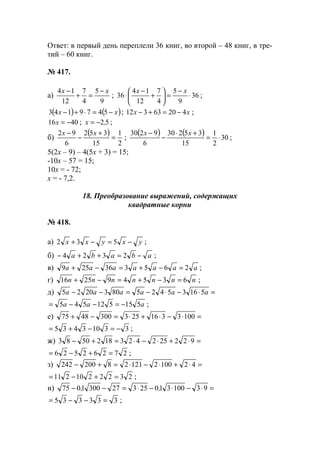 Ответ: в первый день переплели 36 книг, во второй – 48 книг, в тре-
тий – 60 книг.
№ 417.
а)
9
5
4
7
12
14 xx −
=+
−
; 36
9
5
4
7
12
14
36 ⋅
−
=





+
−
⋅
xx
;
( ) ( )xx −=⋅+− 5479143 ; xx 42063312 −=+− ;
4016 −=x ; 52,x −= ;
б)
( )
2
1
15
352
6
92
=
+
−
− xx
;
( ) ( ) 30
2
1
15
35230
6
9230
⋅=
+⋅
−
− xx
;
5(2х – 9) – 4(5х + 3) = 15;
-10х – 57 = 15;
10х = - 72;
х = - 7,2.
18. Преобразование выражений, содержащих
квадратные корни
№ 418.
а) yxyxx −=−+ 532 ;
б) ababa −=++− 2324 ;
в) aaaaaaa 265336259 =−+=−+ ;
г) nnnnnnn 635492516 =−+=−+ ;
д) =⋅−⋅−=−− aaaaaa 516354258032025
aaa 515512545 −=−−= ;
е) =⋅−⋅+⋅=−+ 10033162533004875
33103435 −=−+= ;
ж) =⋅+⋅−⋅=+− 9222524231825083
27262526 =+−= ;
з) =⋅+⋅−⋅=+− 42100212128200242
2322210211 =+−= ;
и) =⋅−⋅−⋅=−− 93100310253273001075 ,,
333335 =−−= ;
www.5balls.ru
 