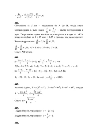 .20
5,0
10
35,2
)5,2(4
3
4
==
+−
−⋅−
=
+
−
x
x
440.
Обозначим за S км – расстояние от А до В, тогда время
велосипедиста в пути равно
12
S
ч;
48
S
ч – время мотоциклиста в
пути. По условию задачи мотоциклист отправился в путь на 0,5 ч
позже и прибыл на 1 ч 15 мин = 1,25 ч раньше, чем велосипедист.
Запишем уравнение: ;25,1
48
5,0
12
++=
SS
;75,1
4812
+=
SS
;844 += SS ;843 =S .28=S
Ответ: АВ=28 км.
441.
а) ;01
3
2
2
13
=+
−
+
− xx
;0)1
3
2
2
13
(6 =+
−
+
− xx
;06)2(2)13(3 =+−+− xx ;062439 =+−+− xx ;77 −=x ;1−=x
б) ;5,2
4
25
6
10
=
−
−
− yy
;125,2)25(3)10(2 ⋅=−−− yy
;30615202 =+−− yy ;658 =y ;
8
1
8=y .125,8=y
442.
Условие задачи, );( 22
rRS −= π ;22
rRS ππ −= ,22
RrS ππ =+ откуда
;
2
2
π
πrS
R
+
= .
2
π
πrS
R
+
=
Ответ:
π
π 2
rS
R
+
= .
443.
1) Для прямой b уравнение: ;12 +−= xy
2) Для прямой a уравнение: .2
5
1
−= xy
444.
www.5balls.ru
 