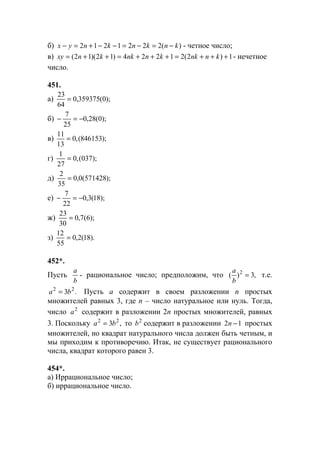 б) )(2221212 knknknyx −=−=−−+=− - четное число;
в) 1)2(21224)12)(12( +++=+++=++= knnkknnkknxy - нечетное
число.
451.
а) );0(359375,0
64
23
=
б) );0(28,0
25
7
−=−
в) );846153(,0
13
11
=
г) );037(,0
27
1
=
д) );571428(0,0
35
2
=
е) );18(3,0
22
7
−=−
ж) );6(7,0
30
23
=
з) ).18(2,0
55
12
=
452*.
Пусть
b
a
- рациональное число; предположим, что ,3)( 2
=
b
a
т.е.
.3 22
ba = Пусть а содержит в своем разложении n простых
множителей равных 3, где n – число натуральное или нуль. Тогда,
число 2
a содержит в разложении 2n простых множителей, равных
3. Поскольку ,3 22
ba = то 2
b содержит в разложении 12 −n простых
множителей, но квадрат натурального числа должен быть четным, и
мы приходим к противоречию. Итак, не существует рационального
числа, квадрат которого равен 3.
454*.
а) Иррациональное число;
б) иррациональное число.
www.5balls.ru
 
