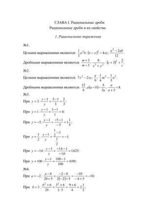 ГЛАВА I. Рациональные дроби
Рациональные дроби и их свойства.
1. Рациональные выражения
№1.
Целыми выражениями являются: ( ) .
aba
;xyyx;ba
12
2
4
3
1 2
22 −
−−
Дробными выражениями являются: ( ) .
c
c;
yx
;
m
m 2
3
8
3
3 2
22
++
+−
+
№2.
Целыми выражениями являются: .nm;
a
;xyx 222
3
1
4
1
9
27 −−
Дробными выражениями являются: ( ) .
a
a
,
a
b
baa,
b
8
33
12
−
+
−−
№3.
При ;
y
y
:y
3
2
3
131
3 =
−
=
−
=
При ;
y
y
:y 0
1
111
1 =
−
=
−
=
При ;
y
y
:y
5
1
1
5
151
5 =
−
−−
=
−
−=
При ;
y
y
:y 1
2
1
1
2
1
1
2
1
−=
−
=
−
=
При ;,
,
,
y
y
:,y 6251
61
1611
61 =
−
−−
=
−
−=
При ;,
y
y
:y 990
100
11001
100 =
−
=
−
=
№4.
При
( )
;
a
:a 10
54
10
522
82
520
8
2 −=
+−
−
=
+−
−−
=
+
−
−=
При ;
b
b
:b
2
1
2
6
69
32
63
2
6
3
22
=
+
=
⋅
+
=
+
=
www.5balls.ru
 