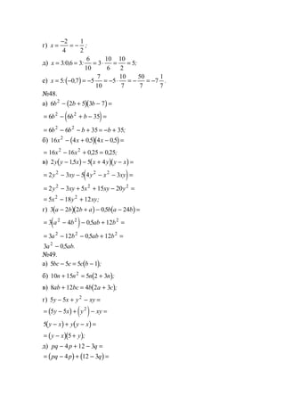 г) x =
−
= −
2
4
1
2
;
д) x = = = ⋅ = =3 0 6 3
6
10
3
10
6
10
2
5: , : ;
е) ( )x = − = − = − ⋅ = − = −5 0 7 5
7
10
5
10
7
50
7
7
1
7
: , .
№48.
а) ( )( )6 2 5 3 72
b b b− + − =
( )= − + − =6 6 352 2
b b b
= − − + = − +6 6 35 352 2
b b b b ;
б) ( )( )16 4 05 4 052
x x x− + − =, ,
= − + =16 16 025 0252 2
x x , , ;
в) ( ) ( )( )2 15 5 4y y x x y y x− − + − =,
( )= − − − − =2 3 5 4 32 2 2
y xy y x xy
= − + + − =2 3 5 15 202 2 2
y xy x xy y
= − +5 18 122 2
x y xy;
г) ( )( ) ( )3 2 2 05 24a b b a b a b− + − − =,
( )= − − + =3 4 05 122 2 2
a b ab b,
= − − + =3 12 05 122 2 2
a b ab b,
3 052
a ab− , .
№49.
а) ( )5 5 5 1bc c c b− = − ;
б) ( )10 15 5 2 32
n n n n+ = + ;
в) ( )8 12 4 2 3ab bc b a c+ = + ;
г) 5 5 2
y x y xy− + − =
( ) ( )= − + − =5 5 2
y x y xy
( ) ( )5 y x y y x− + − =
( )( )= − +y x y5 ;
д) pq p q− + − =4 12 3
( ) ( )= − + − =pq p q4 12 3
www.5balls.ru
 