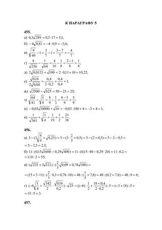 К ПАРАГРАФУ 5
455.
а) ;1,5173,02893,0 =⋅=
б) ;6,39,0481,04 −=⋅−=−
в) ;
7
4
7
73
1
7
3
1
49
9
−=
−
=−=−
г) ;
8
1
8
12
8
1
16
4
64
1
256
4
=
−
=−=−
д) ;22,101011,021000121,02 =+⋅=+
е) ;1
4,0
4,0
2,02
4,0
04,02
16,0
==
⋅
=
ж) ;2525506252500 =−=−
з) ;
9
5
9
38
3
1
9
8
9
1
81
64
=
−
=−=−
и) ;143410003,0161000003,0 =+−=+⋅−=+−
к) .
38
21
2
1
19
1
4
1
361
1
=+=+
456.
а) =−−=+−=+⋅−=+− 5,025)5,02(5)5,0
3
2
3(5)25,0
9
4
3(5
;5,25,25 =−=
б) ==⋅−⋅=− 2,0:11)2029,04015,0(:11)40029,0160015,0(:11
;552:110 ==
в) =++ )10078,009,0
3
2
(:)1213225(
;68:48)8,72,0(:48)8,7
5
1
(:48)1078,03,0
3
2
(:)11315( ==+=+=⋅+⋅⋅+=
г) =+−=
⋅
+
+⋅−=⋅+− 5:)183(5:)
2,02
4,018
2
1
)6((25:)
2,0
16,0
2
342
4
1
6(
.35:15 ==
457.
www.5balls.ru
 