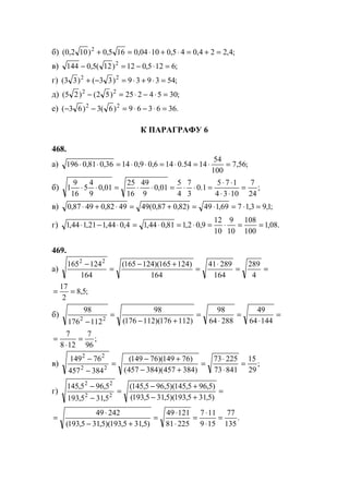 б) ;4,224,045,01004,0165,0)102,0( 2
=+=⋅+⋅=+
в) ;6125,012)12(5,0144 2
=⋅−=−
г) ;543939)33()33( 22
=⋅+⋅=−+
д) ;3054225)52()25( 22
=⋅−⋅=−
е) .366369)6(3)63( 22
=⋅−⋅=−−
К ПАРАГРАФУ 6
468.
а) ;56,7
100
54
1454.0146,09,01436,081,0196 =⋅=⋅=⋅⋅=⋅⋅
б) ;
24
7
1034
175
1.0
3
7
4
5
01,0
9
49
16
25
01,0
9
4
5
16
9
1 =
⋅⋅
⋅⋅
=⋅⋅=⋅⋅=⋅⋅
в) ;1,93,1769,149)82,087,0(494982,04987,0 =⋅=⋅=+=⋅+⋅
г) .08,1
100
108
10
9
10
12
9,02,181,044,14,044,121,144,1 ==⋅=⋅=⋅=⋅−⋅
469.
а) ==
⋅
=
+−
=
−
4
289
164
28941
164
)124165)(124165(
164
124165 22
;5,8
2
17
==
б) =
⋅
=
⋅
=
+−
=
− 14464
49
28864
98
)112176)(112176(
98
112176
98
22
;
96
7
128
7
=
⋅
=
в) ;
29
15
84173
22573
)384457)(384457(
)76149)(76149(
384457
76149
22
22
=
⋅
⋅
=
+−
+−
=
−
−
г) =
+−
+−
=
−
−
)5,315,193)(5,315,193(
)5,965,145)(5,965,145(
5,315,193
5,965,145
22
22
.
135
77
159
117
22581
12149
)5,315,193)(5,315,193(
24249
=
⋅
⋅
=
⋅
⋅
=
+−
⋅
=
www.5balls.ru
 