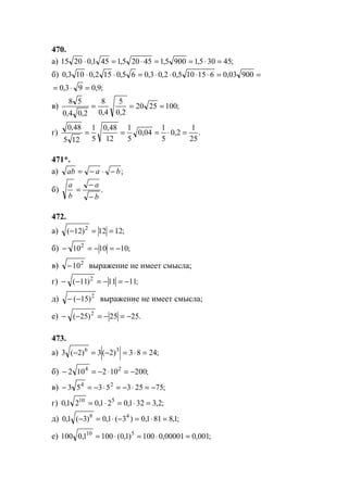 470.
а) ;45305,19005,145205,1451,02015 =⋅==⋅=⋅
б) ==⋅⋅⋅⋅=⋅⋅ 90003,0615105,02,03,065,0152,0103,0
;9,093,0 =⋅=
в) ;1002520
2,0
5
4,0
8
2,04,0
58
===
г) .
25
1
2,0
5
1
04,0
5
1
12
48,0
5
1
125
48,0
=⋅===
471*.
а) ;baab −⋅−=
б) .
b
a
b
a
−
−
=
472.
а) ;1212)12( 2
==−
б) ;1010102
−=−=−
в) 2
10− выражение не имеет смысла;
г) ;1111)11( 2
−=−=−−
д) 2
)15(−− выражение не имеет смысла;
е) .2525)25( 2
−=−=−−
473.
а) ;2483)2(3)2(3 36
=⋅=−=−
б) ;200102102 24
−=⋅−=−
в) ;752535353 24
−=⋅−=⋅−=−
г) ;2,3321,021,021,0 510
=⋅=⋅=
д) ;1,8811,0)3(1,0)3(1,0 48
=⋅=−⋅=−
е) ;001,000001,0100)1,0(1001,0100 510
=⋅=⋅=
www.5balls.ru
 