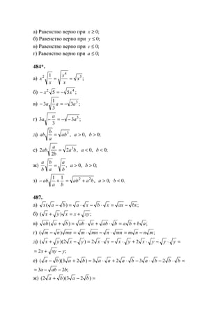 а) Равенство верно при ;0≥x
б) Равенство верно при ;0≤y
в) Равенство верно при ;0≤c
г) Равенство верно при ;0≤a
484*.
а) ;
1 3
4
2
x
x
x
x
x ==
б) ;55 42
xx −=−
в) ;3
3
1
3 3
aaa −=−
г) ;3
3
3 3
a
a
a −−=−
д) ,3
ab
a
b
ab = ,0>a ;0>b
е) ,2
2
2 3
ba
b
a
ab = ,0<a ;0<b
ж) ,
b
a
a
b
b
a
= ,0>a ;0>b
з) ,
11 22
baab
ba
ab +=+− ,0>a .0<b
487.
а) ;)( bxaxxbxabax −=⋅−⋅=−
б) ;)( xyxxyx +=+
в) ;)( abbababaabbaab +=⋅+⋅=+
г) ;)( mnnmmnnmnmmnnm −=⋅−⋅=−
д) =⋅−⋅+⋅−⋅=−+ yyyxyxxxyxyx 22)2)((
;2 yxyx −+=
е) =⋅−⋅−⋅+⋅=+− bbbabaaababa 2323)23)((
;23 baba −−=
ж) =−+ )23)(2( baba
www.5balls.ru
 
