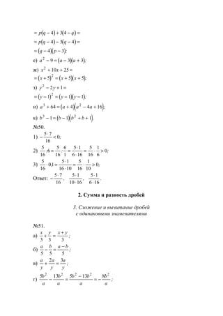 ( ) ( )= − + − =p q q4 3 4
( ) ( )= − − − =p q q4 3 4
( )( )= − −q p4 3 ;
е) ( )( )a a a2
9 3 3− = − + ;
ж) x x2
10 25+ + =
( ) ( )( )= + = + +x x x5 5 5
2
;
з) y y2
2 1− + =
( ) ( )( )= − = − −y y y1 1 1
2
;
и) ( )( )a a a a3 2
64 4 4 16+ = + − + ;
к) ( )( )b b b b3 2
1 1 1− = − + + .
№50.
1) −
⋅
<
5 7
16
0;
2)
5
16
6
5
16
6
1
5 1
6 16
5
16
1
6
0: : ;= =
⋅
⋅
= ⋅ >
3)
5
16
01
5 1
16 10
5
16
1
10
0⋅ =
⋅
⋅
= ⋅ >, ;
Ответ: −
⋅ ⋅
⋅
⋅
⋅
5 7
16
5 1
10 16
5 1
6 16
, , .
2. Сумма и разность дробей
3. Сложение и вычитание дробей
с одинаковыми знаменателями
№51.
а)
x y x y
3 3 3
+ =
+
;
б)
a b a b
5 5 5
− =
−
;
в)
a
y
a
y
a
y
+ =
2 3
;
г)
5 13 5 13 82 2 2 2 2
b
a
b
a
b b
a
b
a
− =
−
= − ;
www.5balls.ru
 