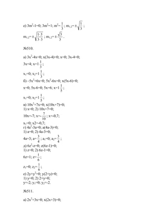 е) 3m2
-1=0; 3m2
=1; m2
=
3
1
; m1,2=
3
1
± ;
m1,2=
33
31
⋅
⋅
± ; m1,2=
3
3
± .
№510.
а) 3x2
-4x=0; x(3x-4)=0; x=0; 3x-4=0;
3x=4; x=1
3
1
;
x1=0; x2=1
3
1
;
б) –5x2
+6x=0; 5x2
-6x=0; x(5x-6)=0;
x=0; 5x-6=0; 5x=6; x=1
5
1
;
x1=0; x2=1
5
1
;
в) 10x2
+7x=0; x(10x+7)=0;
1) x=0; 2) 10x+7=0;
10x=-7; x=-
10
7
; x=-0,7;
x1=0; x2=-0,7;
г) 4a2
-3a=0; a(4a-3)=0;
1) a=0; 2) 4a-3=0;
4a=3; a=
4
3
; a1=0; a2=
4
3
;
д) 6z2
-z=0; z(6z-1)=0;
1) z=0; 2) 6z-1=0;
6z=1; z=
6
1
;
z1=0; z2=
6
1
;
е) 2y+y2
=0; y(2+y)=0;
1) y=0; 2) 2+y=0;
y=-2; y1=0; y2=-2.
№511.
a) 2x2
+3x=0; x(2x+3)=0;
www.5balls.ru
 