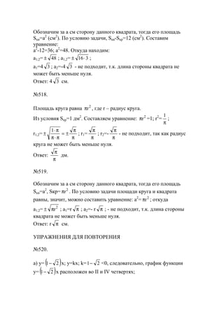 Обозначим за а см сторону данного квадрата, тогда его площадь
Sкв=a2
(см2
). По условию задачи, Sкв-Sкр=12 (см2
). Составим
уравнение:
a2
-12=36; a2
=48. Откуда находим:
a1,2= 48± ; a1,2= 316⋅± ;
a1=4 3 ; a2=-4 3 - не подходит, т.к. длина стороны квадрата не
может быть меньше нуля.
Ответ: 4 3 см.
№518.
Площадь круга равна 2
rπ , где r – радиус круга.
Из условия Sкр=1 дм2
. Составляем уравнение: 2
rπ =1; r2
=
π
1
;
r1,2=
π
π
±=
π⋅π
π⋅
±
1
; r1=
π
π
; r2=-
π
π
- не подходит, так как радиус
круга не может быть меньше нуля.
Ответ:
π
π
дм.
№519.
Обозначим за а см сторону данного квадрата, тогда его площадь
Sкв=a2
, Sкр= 2
rπ . По условию задачи площади круга и квадрата
равны, значит, можно составить уравнение: a2
= 2
rπ ; откуда
a1,2= 2
rπ± ; a1=r π ; a2=- r π ; - не подходит, т.к. длина стороны
квадрата не может быть меньше нуля.
Ответ: r π см.
УПРАЖНЕНИЯ ДЛЯ ПОВТОРЕНИЯ
№520.
а) y= ( )21− x; y=kx; k= 21− <0, следовательно, график функции
y= ( )21− x расположен во II и IV четвертях;
www.5balls.ru
 